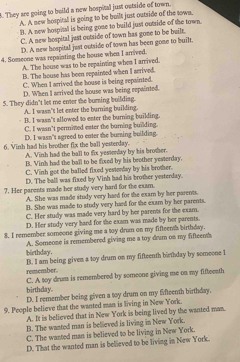 They are going to build a new hospital just outside of town.
A. A new hospital is going to be built just outside of the town.
B. A new hospital is being gone to build just outside of the town.
C. A new hospital just outside of town has gone to be built.
D. A new hospital just outside of town has been gone to built.
4. Someone was repainting the house when I arrived.
A. The house was to be repainting when I arrived.
B. The house has been repainted when I arrived.
C. When I arrived the house is being repainted.
D. When I arrived the house was being repainted.
5. They didn’t let me enter the burning building.
A. I wasn’t let enter the burning building.
B. I wasn’t allowed to enter the burning building.
C. I wasn’t permitted enter the burning building.
D. I wasn’t agreed to enter the burning building.
6. Vinh had his brother fix the ball yesterday.
A. Vinh had the ball to fix yesterday by his brother.
B. Vinh had the ball to be fixed by his brother yesterday.
C. Vinh got the balled fixed yesterday by his brother.
D. The ball was fixed by Vinh had his brother yesterday.
7. Her parents made her study very hard for the exam.
A. She was made study very hard for the exam by her parents.
B. She was made to study very hard for the exam by her parents.
C. Her study was made very hard by her parents for the exam.
D. Her study very hard for the exam was made by her parents.
8. I remember someone giving me a toy drum on my fifteenth birthday.
A. Someone is remembered giving me a toy drum on my fifteenth
birthday.
B. I am being given a toy drum on my fifteenth birthday by someone I
remember.
C. A toy drum is remembered by someone giving me on my fifteenth
birthday.
D. I remember being given a toy drum on my fifteenth birthday.
9. People believe that the wanted man is living in New York.
A. It is believed that in New York is being lived by the wanted man.
B. The wanted man is believed is living in New York.
C. The wanted man is believed to be living in New York.
D. That the wanted man is believed to be living in New York.
