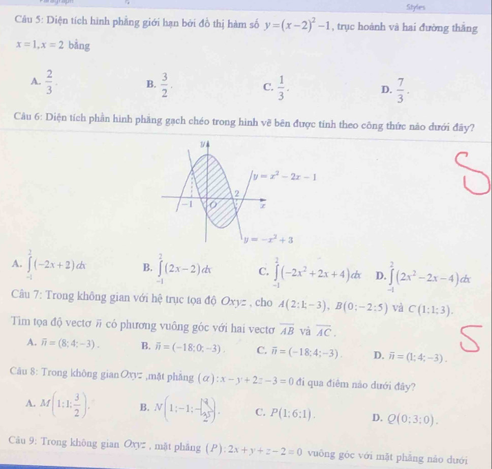 Styles
Câu 5: Diện tích hình phẳng giới hạn bởi đồ thị hàm số y=(x-2)^2-1 , trục hoành và hai đường thắng
x=1,x=2 bằng
A.  2/3 .  3/2 .
B.
C.  1/3 .  7/3 .
D.
Cầu 6: Diện tích phần hình phăng gạch chéo trong hình về bên được tính theo công thức nảo dưới đây?
A. ∈tlimits _(-1)^2(-2x+2)dx B. ∈tlimits _(-1)^2(2x-2)dx C. ∈tlimits _(-1)^2(-2x^2+2x+4)dx D. ∈tlimits _(-1)^2(2x^2-2x-4)dx
Câu 7: Trong không gian với hệ trục tọa độ Oxyz , cho A(2:1;-3),B(0;-2:5) và C(1;1;3).
Tiìm tọa độ vectơ # có phương vuông góc với hai vectơ overline AB và overline AC.
S
A. overline n=(8;4;-3). B. overline n=(-18;0;-3). C. overline n=(-18;4;-3). D. overline n=(1;4;-3).
Câu 8: Trong không gian C 2xyz ,mặt phẳng (alpha ):x-y+2z-3=0 đi qua điêm nảo dưới đây?
A. M(1:1: 3/2 ). B. N(1;-1;-1;-frac )2 C. P(1;6:1). D. Q(0;3;0).
Câu 9: Trong không gian Oxyz , mặt phăng (P): 2x+y+z-2=0 vuông góc với mặt phăng nào dưới