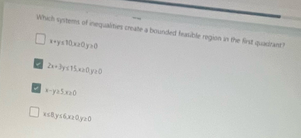 Which systems of inequalities create a bounded feasible region in the first quadrant?
x+y≤ 10, x≥ 0, y≥ 0
2x+3y≤ 15, x≥ 0, y≥ 0
a x-y≥ 5, x≥ 0
x≤ 8, y≤ 6, x≥ 0, y≥ 0