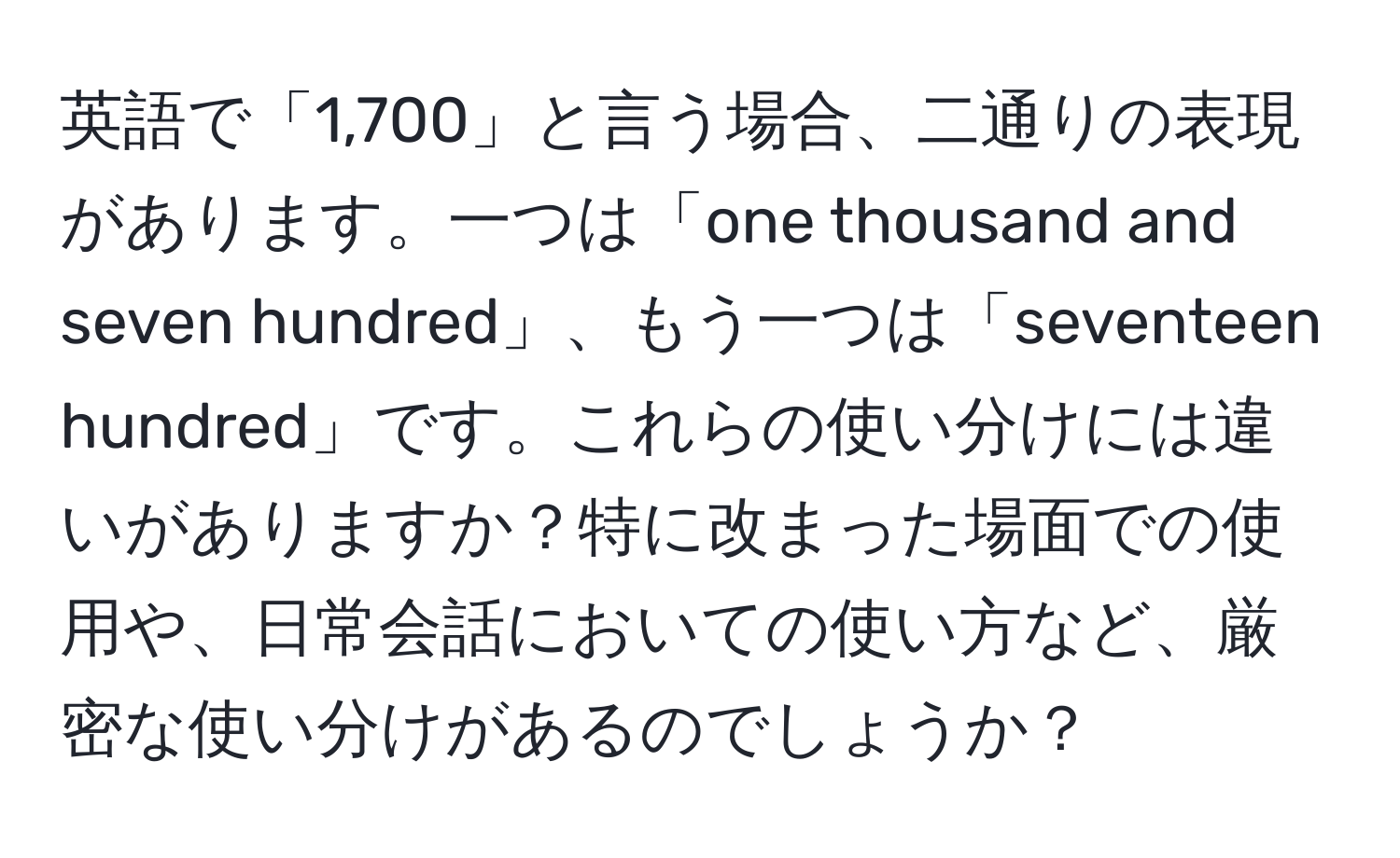 英語で「1,700」と言う場合、二通りの表現があります。一つは「one thousand and seven hundred」、もう一つは「seventeen hundred」です。これらの使い分けには違いがありますか？特に改まった場面での使用や、日常会話においての使い方など、厳密な使い分けがあるのでしょうか？