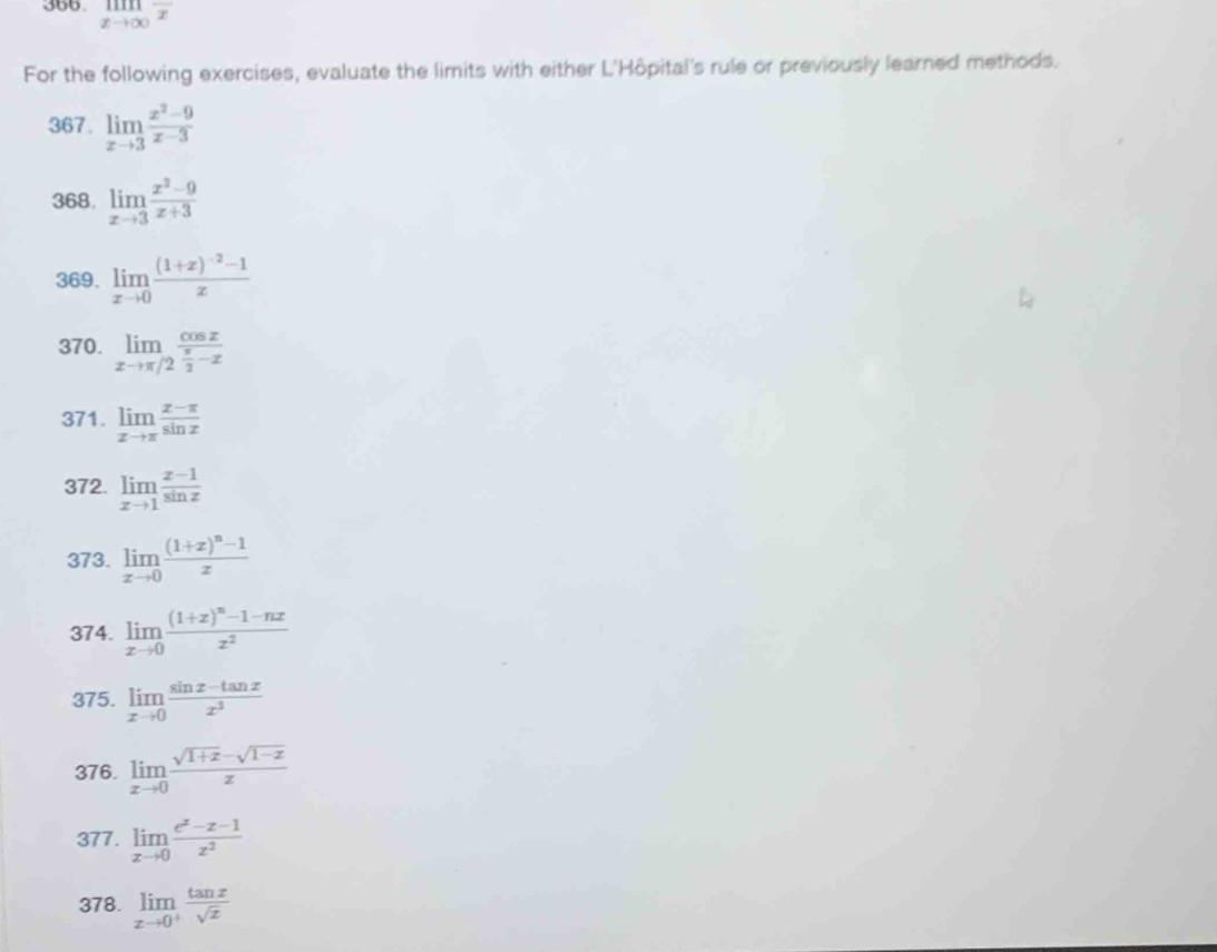 limlimits _xto ∈fty overline x
For the following exercises, evaluate the limits with either L'Hôpital's rule or previously learned methods. 
367. limlimits _xto 3 (x^2-9)/x-3 
368. limlimits _xto 3 (x^2-9)/x+3 
369. limlimits _xto 0frac (1+x)^-2-1x
370. limlimits _xto π /2frac cos x x/2 -x
371. limlimits _xto π  (x-π )/sin x 
372. limlimits _xto 1 (x-1)/sin x 
373. limlimits _xto 0frac (1+x)^n-1x
374. limlimits _xto 0frac (1+x)^n-1-nxx^2
375. limlimits _xto 0 (sin x-tan x)/x^3 
376. limlimits _xto 0 (sqrt(1+x)-sqrt(1-x))/x 
377. limlimits _xto 0 (e^x-x-1)/x^2 
378. limlimits _xto 0^+ tan x/sqrt(x) 