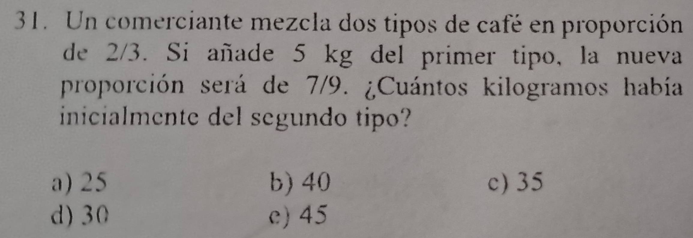 Un comerciante mezcla dos tipos de café en proporción
de 2/3. Si añade 5 kg del primer tipo, la nueva
proporción será de 7/9. ¿Cuántos kilogramos había
inicialmente del segundo tipo?
a) 25 b) 40 c) 35
d) 30 e) 45