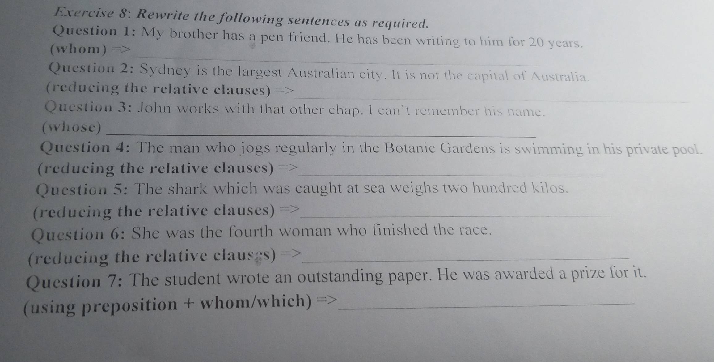 Rewrite the following sentences as required. 
Question 1: My brother has a pen friend. He has been writing to him for 20 years. 
_ 
(whom) => 
Question 2: Sydney is the largest Australian city. It is not the capital of Australia. 
_ 
(reducing the relative clauses) => 
Question 3: John works with that other chap. I can't remember his name. 
(whose)_ 
Question 4: The man who jogs regularly in the Botanic Gardens is swimming in his private pool. 
(reducing the relative clauses) =>_ 
Question 5: The shark which was caught at sea weighs two hundred kilos. 
(reducing the relative clauses) =_ 
Question 6: She was the fourth woman who finished the race. 
(reducing the relative clauses)_ 
Question 7: The student wrote an outstanding paper. He was awarded a prize for it. 
(using preposition + whom/which) =_