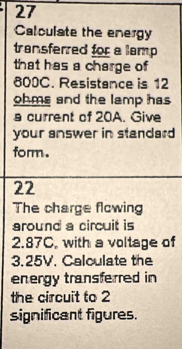 Calculate the energy 
transferred for a lamp 
that has a charge of
600C. Resistance is 12
ohms and the lamp has 
s current of 20A. Give 
your answer in standard 
form. 
22 
The charge flcwing 
around a circuit is
2.87C, with a voltage of
3.25V. Calculate the 
energy transferred in 
the circuit to 2
significant figures.