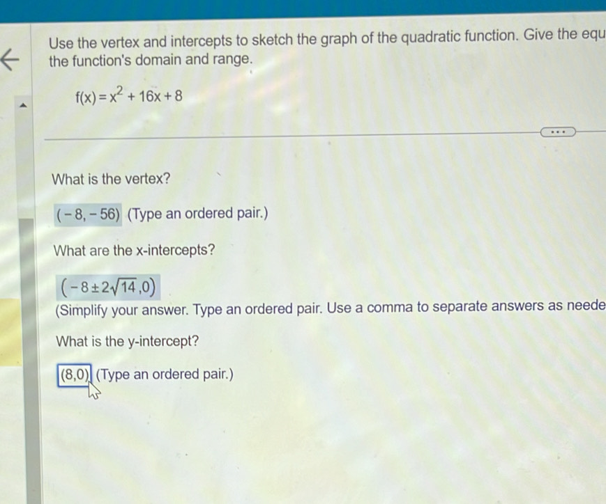 Use the vertex and intercepts to sketch the graph of the quadratic function. Give the equ 
the function's domain and range.
f(x)=x^2+16x+8
What is the vertex?
(-8,-56) (Type an ordered pair.) 
What are the x-intercepts?
(-8± 2sqrt(14),0)
(Simplify your answer. Type an ordered pair. Use a comma to separate answers as neede 
What is the y-intercept?
(8,0), (Type an ordered pair.)