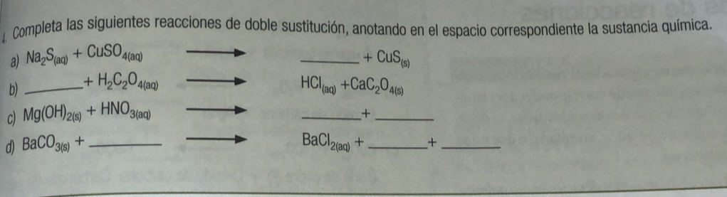 a Completa las siguientes reacciones de doble sustitución, anotando en el espacio correspondiente la sustancia química. 
a) Na_2S_(aq)+CuSO_4(aq) _  +CuS_(s)
b) _ _ +H_2C_2O_4(aq) HCl_(aq)+CaC_2O_4(s)
c) Mg(OH)_2(s)+HNO_3(aq)
__+
BaCl_2(aq)+
d) BaCO_3(s)+ _  _  _+_