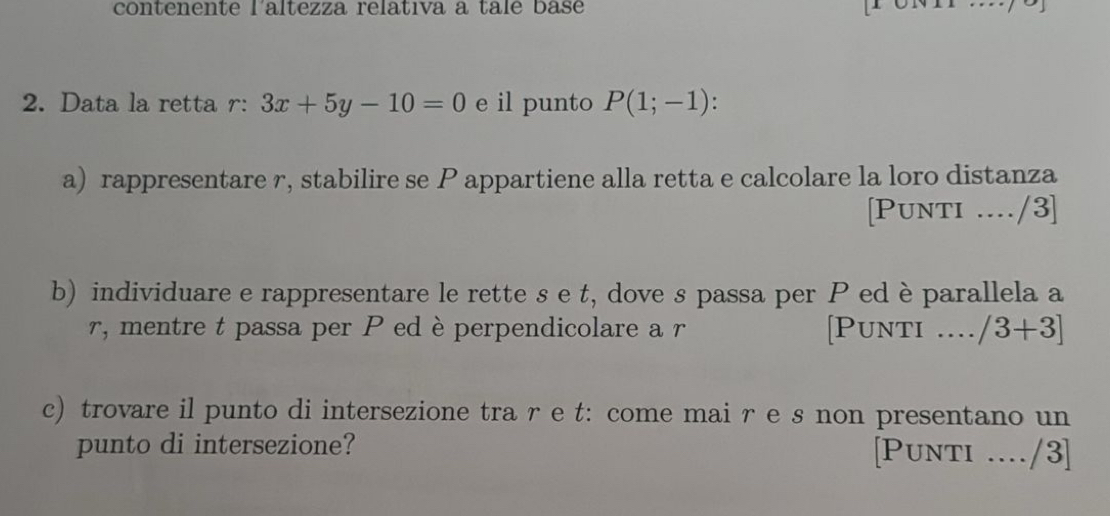 contenente l'altezza relativa a tale base 
2. Data la retta r : 3x+5y-10=0 e il punto P(1;-1) : 
a) rappresentare r, stabilire se P appartiene alla retta e calcolare la loro distanza 
[Punti ..../3] 
b) individuare e rappresentare le rette s e t, dove s passa per P ed è parallela a
r, mentre t passa per Ped è perpendicolare a r [Punti .... /3+3]
c) trovare il punto di intersezione tra re t: come mai r e s non presentano un 
punto di intersezione? [Punti ..../3]