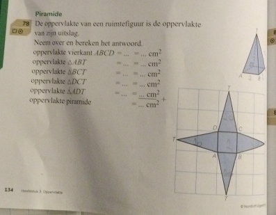 Piramide 
78 De oppervlakte van een ruimtefiguur is de oppervlakte 
□● van zijn uitslag. 
Neem over en bereken het antwoord. 
oppervlakte vierkant ABCD= _ = _ cm^2
oppervlakte △ ABT __ cm^2
oppervlakte △ BCT = _ _  cm^2
oppervlakte △ DCT __ cm^2
oppervlakte △ ADT =_  =...cm^2
oppervlakte piramide = _ cm^2
134 HooduH tik 3 Opperoläe