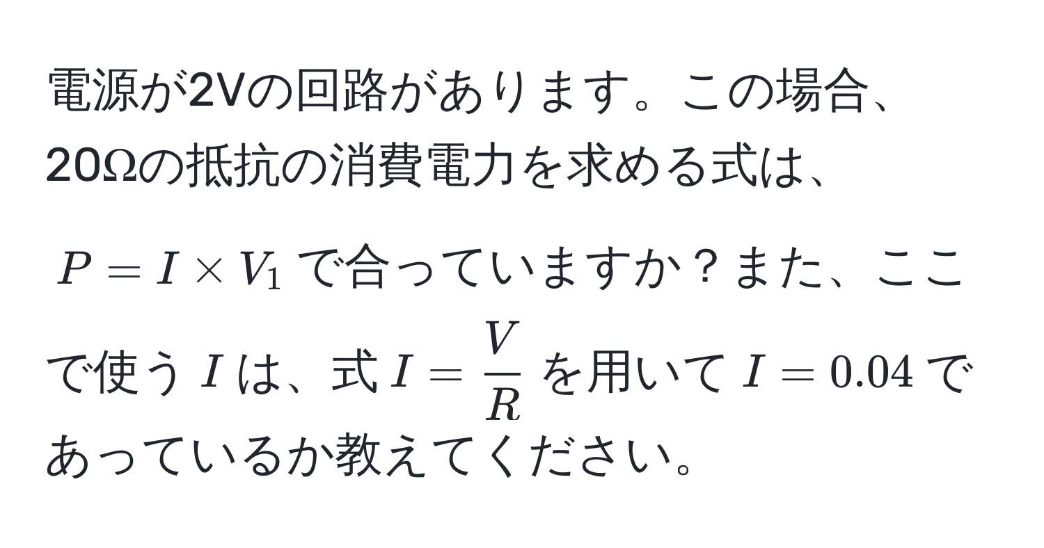 電源が2Vの回路があります。この場合、20Ωの抵抗の消費電力を求める式は、$P = I * V_1$で合っていますか？また、ここで使う$I$は、式$I =  V/R $を用いて$I = 0.04$であっているか教えてください。