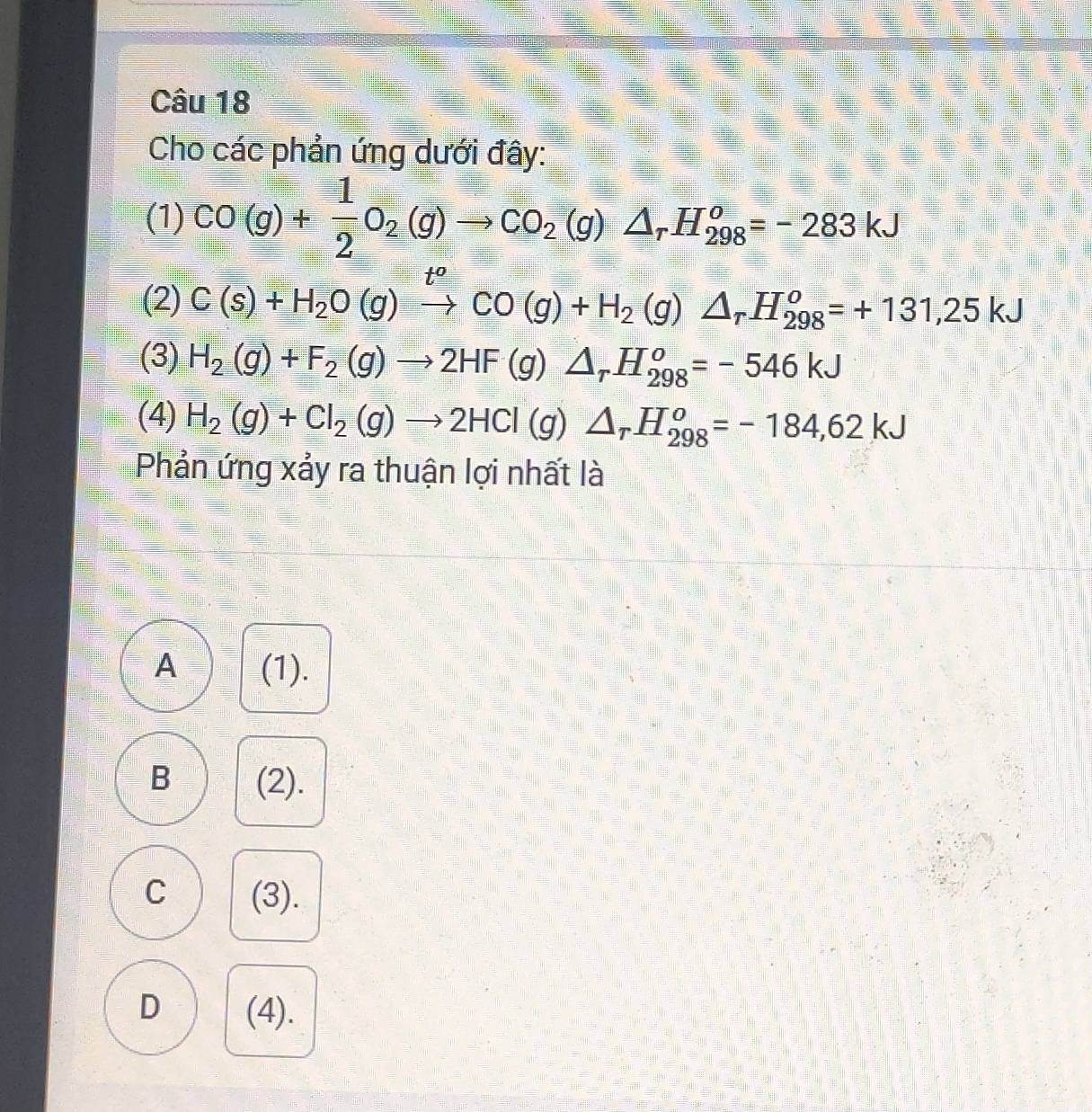 Cho các phản ứng dưới đây:
(1) CO(g)+ 1/2 O_2(g)to CO_2(g)△ _rH_(298)^o=-283kJ
(2) C(s)+H_2O(g)xrightarrow [CO(g)+H_2(g)△ _rH_(298)^o=+131,25kJ
(3) H_2(g)+F_2(g)to 2HF(g)△ _rH_(298)^o=-546kJ
(4) H_2(g)+Cl_2(g)to 2HCl(g)△ _rH_(298)^o=-184,62kJ
Phản ứng xảy ra thuận lợi nhất là
A (1).
B (2).
C (3).
D (4).