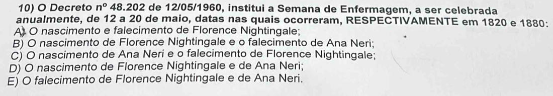 Decreto n° 48. 202 de 12/05/1960, institui a Semana de Enfermagem, a ser celebrada
anualmente, de 12 a 20 de maio, datas nas quais ocorreram, RESPECTIVAMENTE em 1820 e 1880 :
A O nascimento e falecimento de Florence Nightingale;
B) O nascimento de Florence Nightingale e o falecimento de Ana Neri;
C) O nascimento de Ana Neri e o falecimento de Florence Nightingale;
D) O nascimento de Florence Nightingale e de Ana Neri;
E) O falecimento de Florence Nightingale e de Ana Neri.