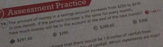 Assessment Practice
19. The amount of money in a savings account increases from $250 to $270
in one month. If the percent increase is the same for every month,
⑩ $300
how much money will be in the account at the end of the next month"
$291.60 ⑧ $295 Ⓒ $289.60
lirted that there would be 1.0 inches of rainfall from
of rainfall. Which statements are true?