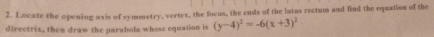 Locate the opening axis of symmetry, vertex, the focus, the ends of the latus rectum and find the equation of the 
directrix, then draw the parabola whose equation is (y-4)^2=-6(x+3)^2