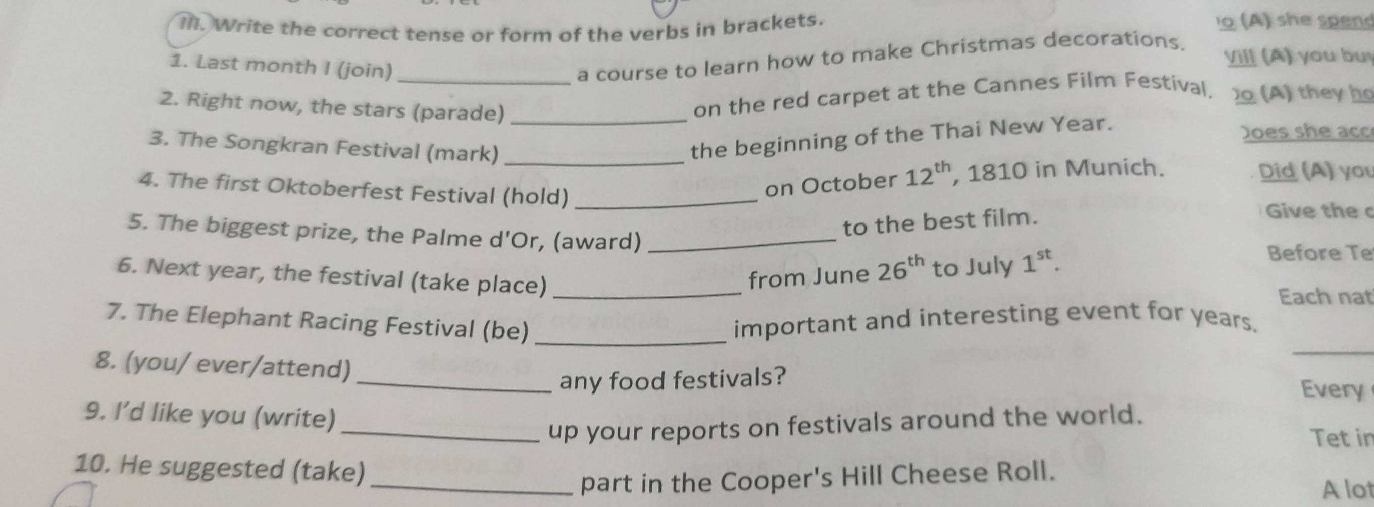 Write the correct tense or form of the verbs in brackets. 
o (A) she spend 
Vill (A) you bu 
1. Last month I (join) 
_a course to learn how to make Christmas decorations. 
2. Right now, the stars (parade)_ 
on the red carpet at the Cannes Film Festival. (A) they he 
3. The Songkran Festival (mark)_ 
the beginning of the Thai New Year. 
Does she acc 
4. The first Oktoberfest Festival (hold)_ 
on October 12^(th) , 1810 in Munich. Did (A) you 
to the best film. 
Give the c 
5. The biggest prize, the Palme d'Or, (award) _Before Te 
6. Next year, the festival (take place)_ 
from June 26^(th) to July 1^(st). 
Each nat 
_ 
7. The Elephant Racing Festival (be) _important and interesting event for years. 
8. (you/ ever/attend) 
_any food festivals? 
Every 
9. I’d like you (write) 
_up your reports on festivals around the world. 
Tet in 
10. He suggested (take)_ 
part in the Cooper's Hill Cheese Roll. 
A lot