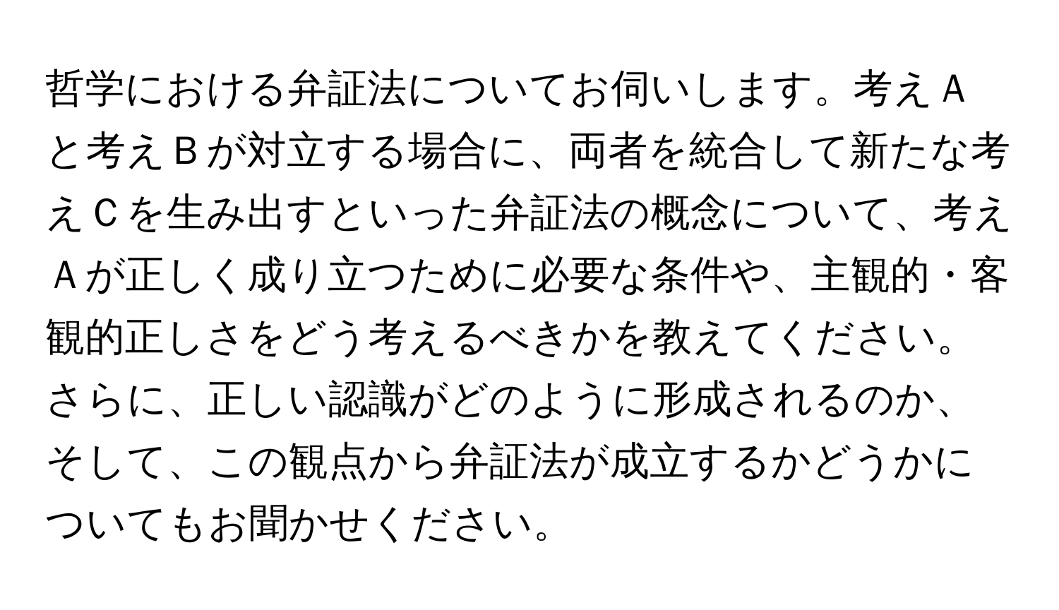 哲学における弁証法についてお伺いします。考えＡと考えＢが対立する場合に、両者を統合して新たな考えＣを生み出すといった弁証法の概念について、考えＡが正しく成り立つために必要な条件や、主観的・客観的正しさをどう考えるべきかを教えてください。さらに、正しい認識がどのように形成されるのか、そして、この観点から弁証法が成立するかどうかについてもお聞かせください。