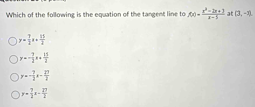 Which of the following is the equation of the tangent line to f(x)= (x^2-2x+3)/x-5  at (3,-3).
y= 7/2 x+ 15/2 
y=- 7/2 x+ 15/2 
y=- 7/2 x- 27/2 
y= 7/2 x- 27/2 