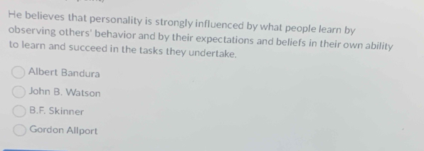 He believes that personality is strongly influenced by what people learn by
observing others' behavior and by their expectations and beliefs in their own ability
to learn and succeed in the tasks they undertake.
Albert Bandura
John B. Watson
B.F. Skinner
Gordon Allport