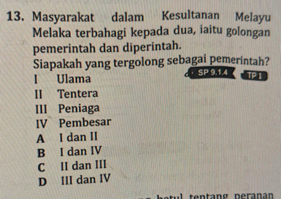 Masyarakat dalam Kesultanan Melayu
Melaka terbahagi kepada dua, iaitu golongan
pemerintah dan diperintah.
Siapakah yang tergolong sebagai pemerintah?
I Ulama
SP 9.1.4 wed
II Tentera
III Peniaga
IV Pembesar
A I dan II
B I dan IV
C II dan III
D III dan IV
s tul te ntang peranan