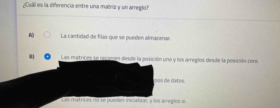 ¿Cuál es la diferencia entre una matriz y un arreglo?
A) La cantidad de filas que se pueden almacenar.
B) Las matrices se recorren desde la posición uno y los arreglos desde la posición cero.
pos de datos.
Las matrices no se pueden inicializar, y los arreglos si.