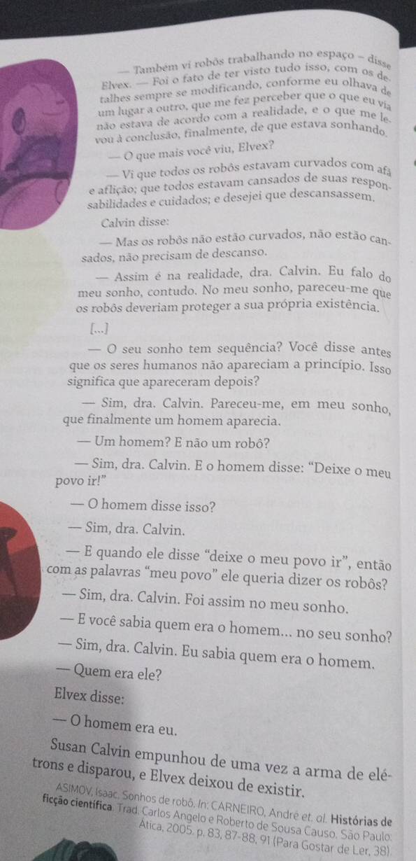 = Também vi robôs trabalhando no espaço - dísse
Elvex. — Foi o fato de ter visto tudo isso, com os de
talhes sempre se modificando, conforme eu olhava de
um lugar a outro, que me fez perceber que o que eu via
não estava de acordo com a realidade, e o que me le
vou à conclusão, finalmente, de que estava sonhando.
— O que mais você viu, Elvex?
— Vi que todos os robôs estavam curvados com afa
e aflição; que todos estavam cansados de suas respon-
sabilidades e cuidados; e desejei que descansassem.
Calvin disse:
— Mas os robôs não estão curvados, não estão can
sados, não precisam de descanso.
— Assim é na realidade, dra. Calvin. Eu falo do
meu sonho, contudo. No meu sonho, pareceu-me que
os robôs deveriam proteger a sua própria existência.
[,,.]
— O seu sonho tem sequência? Você disse antes
que os seres humanos não apareciam a princípio. Isso
significa que apareceram depois?
— Sim, dra. Calvin. Pareceu-me, em meu sonho,
que finalmente um homem aparecia.
— Um homem? E não um robô?
— Sim, dra. Calvin. E o homem disse: “Deixe o meu
povo ir!”
— O homem disse isso?
— Sim, dra. Calvin.
— E quando ele disse “deixe o meu povo ir”, então
com as palavras “meu povo” ele queria dizer os robôs?
— Sim, dra. Calvin. Foi assim no meu sonho.
— E você sabia quem era o homem... no seu sonho?
— Sim, dra. Calvin. Eu sabia quem era o homem.
— Quem era ele?
Elvex disse:
— O homem era eu.
Susan Calvin empunhou de uma vez a arma de elé-
trons e disparou, e Elvex deixou de existir.
ASIMOV, Isaac. Sonhos de robô. In: CARNEIRO, André et. ol. Histórias de
cicção científica. Trad. Carlos Angelo e Roberto de Sousa Causo, São Paulo.
Ática, 2005. p. 83, 87-88, 91 (Para Gostar de Ler, 38).