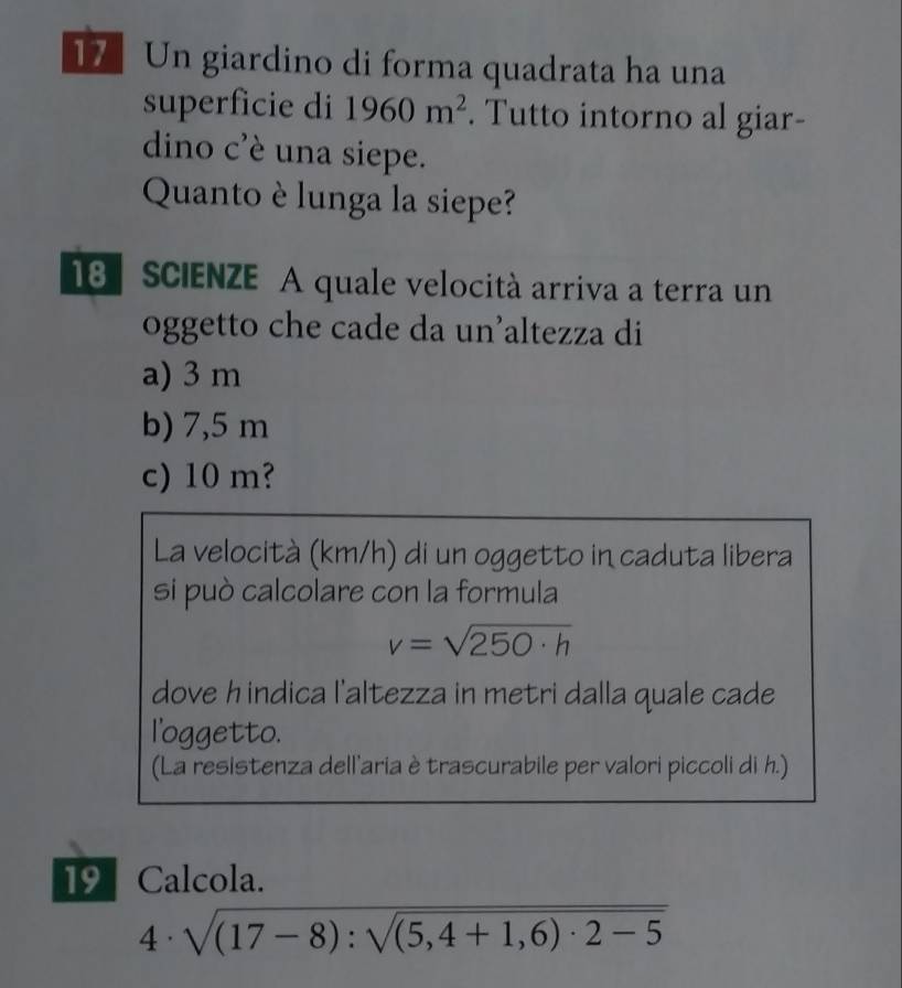 Un giardino di forma quadrata ha una
superficie di 1960m^2. Tutto intorno al giar-
dino c'è una siepe.
Quanto è lunga la siepe?
18 SCIENZE A quale velocità arriva a terra un
oggetto che cade da un’altezza di
a) 3 m
b) 7,5 m
c) 10 m?
La velocità (km/h) di un oggetto in caduta libera
si può calcolare con la formula
v=sqrt(250· h)
dove hindica l'altezza in metri dalla quale cade
l'oggetto.
(La resistenza dell'aria è trascurabile per valori piccoli di h.)
19 Calcola.
4· sqrt((17-8):sqrt (5,4+1,6)· 2-5)