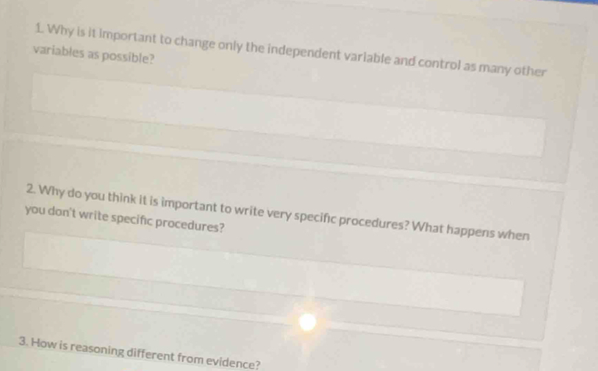 Why is it important to change only the independent variable and control as many other 
variables as possible? 
2. Why do you think it is important to write very specific procedures? What happens when 
you don't write specific procedures? 
3. How is reasoning different from evidence?