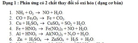 Dạng 1 : Phản ứng có 2 chất thay đổi số oxi hóa ( dạng cơ bản) 
1. NH_3+O_2to NO+H_2O. 
2. CO+Fe_2O_3to Fe+CO_2. 
3. Cu+H_2SO_4to CuSO_4+SO_2+H_2O. 
4. Fe+HNO_3to Fe(NO_3)_3+NO+H_2O. 
5. Al+HNO_3to Al(NO_3)_3+N_2O+H_2O. 
6. Zn+H_2SO_4to ZnSO_4+H_2S+H_2O.