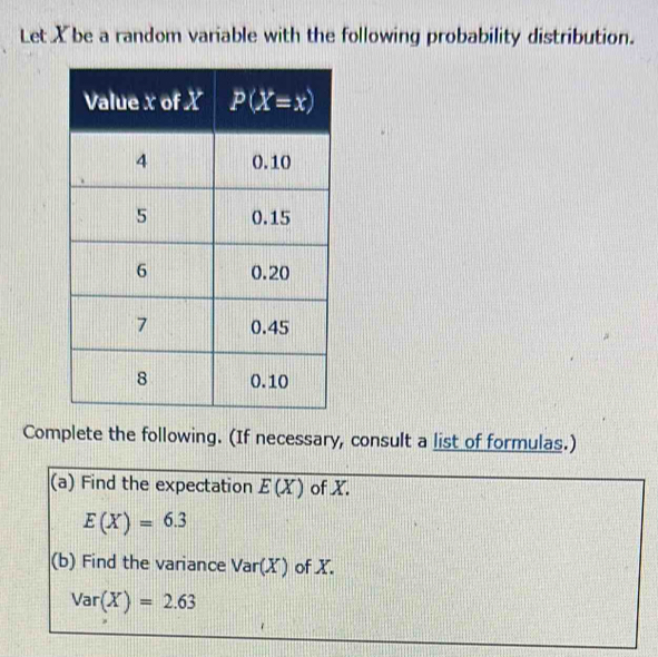 Let X be a random variable with the following probability distribution.
Complete the following. (If necessary, consult a list of formulas.)
(a) Find the expectation E(X) of X.
E(X)=6.3
(b) Find the variance Var(X) of X.
Var(X)=2.63