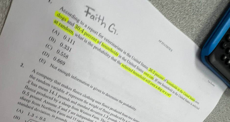 (A) 0.111
(B) 0.331
AR STATISTICS
(C) 0.558
ding to a report for veterinarians in the United States, 36.5 percent of houscholds in the Unita
ndom, what is the probability that the selected household will own a dog
and 30.4 percent of households in the United States own cats. If one houschold in the United Sta
) Not enough information is given to determine the probab (D) 0.669
Teat Bookle
A company that makes fleece clothing uses fleece produced from two 
e random variable X represent the weight of fleece produced b
Thas mean 14.1 pounds and standard deviation 1.3 pour
eece produced by a sheep from Western Farm. Th
0.5 pound. Assume Xand Yare independer
sheep rom Northern Farm a d 15 r
(A) stan ard devition , in ounds
(B) _  1.3+0.5