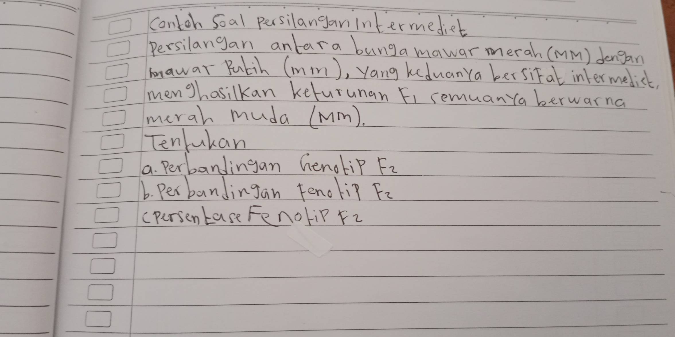 contoh Soal persilanganintermediet 
Persilangan anlara bunga mawar merah (mMm) Jengan 
knawar Pulih (mmm), yang keduanya bersital intermedict, 
menghasilkan kefurunan Fi semuan ya berwarna 
merah muda (mm). 
Tenlukan 
a. Perbandingan henotip F_2
6. Per bandingan Fenoli? F_2
(persentase Fenolip F_2