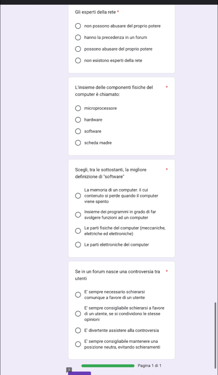 Gli esperti della rete *
non possono abusare del proprio potere
hanno la precedenza in un forum
possono abusare del proprio potere
non esistono esperti della rete
L'insieme delle componenti fisiche del
computer è chiamato:
microprocessore
hardware
software
scheda madre
Scegli, tra le sottostanti, la migliore
defınizione di ''software''
La memoria di un computer. il cui
contenuto si perde quando il computer
viene spento
Insieme dei programmi in grado di far
svolgere funzioni ad un computer
Le parti fisiche del computer (meccaniche,
elettriche ed elettroniche)
Le parti elettroniche del computer
Se in un forum nasce una controversia tra
utenti
E' sempre necessario schierarsi
comunque a favore di un utente
E' sempre consigliabile schierarsi a favore
di un utente, se si condividono le stesse
opinioni
E' divertente assistere alla controversia
E' sempre consigliabile mantenere una
posizione neutra, evitando schieramenti
Pagina 1 di 1