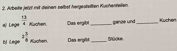 Arbeite jetzt mit deinen selbst hergestellten Kuchenteilen. 
a) Lege  13/4  Kuchen. Das ergibt_ ganze und _Kuchen 
b) Lege 2 3/8  Kuchen. Das ergibt _Stücke.