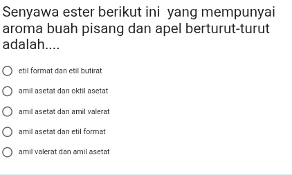 Senyawa ester berikut ini yang mempunyai
aroma buah pisang dan apel berturut-turut
adalah....
etil format dan etil butirat
amil asetat dan oktil asetat
amil asetat dan amil valerat
amil asetat dan etil format
amil valerat dan amil asetat