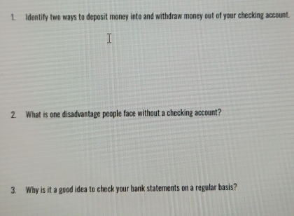 Identify two ways to deposit money into and withdraw money out of your checking account. 
2. What is one disadvantage people face without a checking account? 
3. Why is it a good idea to check your bank statements on a regular basis?