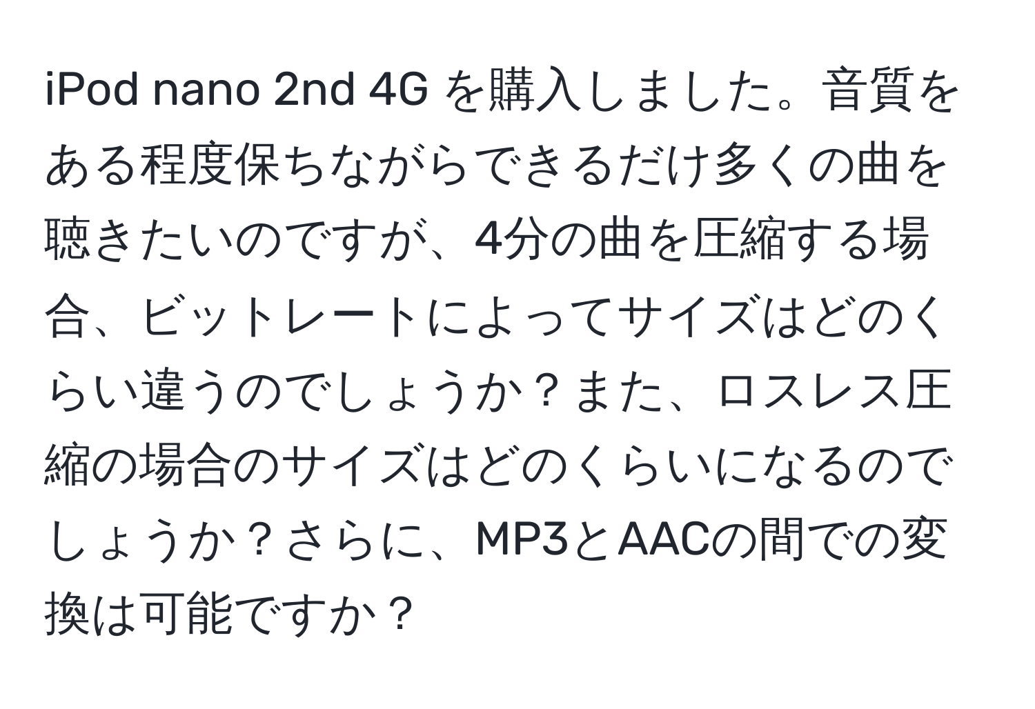 iPod nano 2nd 4G を購入しました。音質をある程度保ちながらできるだけ多くの曲を聴きたいのですが、4分の曲を圧縮する場合、ビットレートによってサイズはどのくらい違うのでしょうか？また、ロスレス圧縮の場合のサイズはどのくらいになるのでしょうか？さらに、MP3とAACの間での変換は可能ですか？