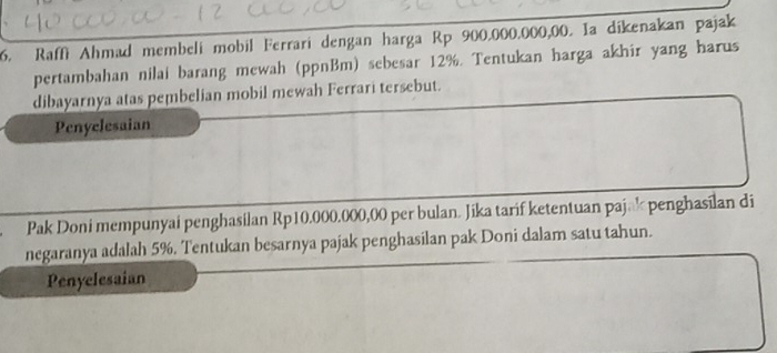 Raffi Ahmad membeli mobil Ferrari dengan harga Rp 900.000.000,00. Ia dikenakan pajak 
pertambahan nilai barang mewah (ppnBm) sebesar 12%. Tentukan harga akhir yang harus 
dibayarnya atas pembelian mobil mewah Ferrari tersebut. 
Penyclesaian 
Pak Doni mempunyai penghasilan Rp10.000.000,00 per bulan. Jika tarif ketentuan paj@k penghasilan di 
negaranya adalah 5%. Tentukan besarnya pajak penghasilan pak Doni dalam satu tahun. 
Penyelesaian