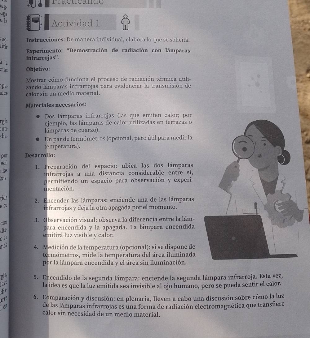 Pracucando
aga
e la
Actividad 1
vec- Instrucciones: De manera individual, elabora lo que se solicita.
aitir
Experimento: “Demostración de radiación con lámparas
infrarrojas”.
a la
cias Objetivo:
Mostrar cómo funciona el proceso de radiación térmica utili-
zando lámparas infrarrojas para evidenciar la transmisión de
ace calor sin un medio material.
Materiales necesarios:
Dos lámparas infrarrojas (las que emiten calor; por
rgía ejemplo, las lámparas de calor utilizadas en terrazas o
ente lámparas de cuarzo).
dia-
Un par de termómetros (opcional, pero útil para medir la
temperatura).
por Desarrollo:
cí
1. Preparación del espacio: ubica las dos lámparas
las
infrarrojas a una distancia considerable entre sí,
xis-
permitiendo un espacio para observación y experi-
mentación.
tida
2. Encender las lámparas: enciende una de las lámparas
e su
infrarrojas y deja la otra apagada por el momento.
3. Observación visual: observa la diferencia entre la lám-
con
dia
para encendida y la apagada. La lámpara encendida
o se
emitirá luz visible y calor.
más 4. Medición de la temperatura (opcional): si se dispone de
termómetros, mide la temperatura del área iluminada
por la lámpara encendida y el área sin iluminación.
gía,
5. Encendido de la segunda lámpara: enciende la segunda lámpara infrarroja. Esta yez,
lave
la idea es que la luz emitida sea invisible al ojo humano, pero se pueda sentir el calor.
dia
irrê 6. Comparación y discusión: en plenaria, lleven a cabo una discusión sobre cómo la luz
len de las lámparas infrarrojas es una forma de radiación electromagnética que transfiere
calor sin necesidad de un medio material.