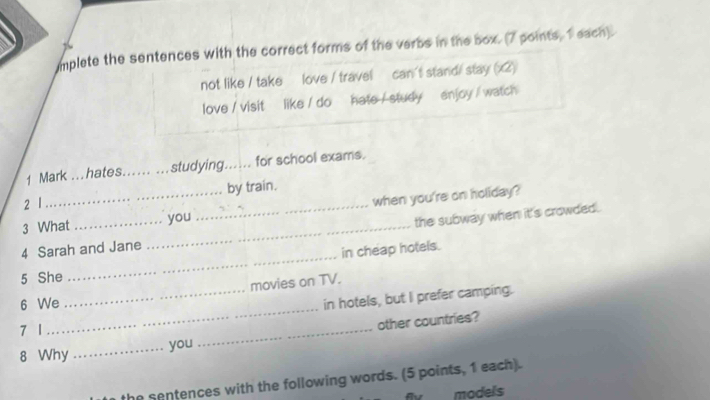 mplete the sentences with the correct forms of the verbs in the box. (7 points, 1 each). 
not like / take love / travel can't stand/ stay (x2) 
love / visit like / do hate / study enjoy / watch 
1 Mark .. . hates._ studying._ for school exams. 
2 1 by train. 
3 What you when you're on holiday? 
4 Sarah and Jane __the subway when it's crowded. 
5 She _in cheap hotels. 
movies on TV. 
6 We 
_in hotels, but I prefer camping. 
7 1 
_ 
8 Why _you _other countries? 
he sentences with the following words. (5 points, 1 each). 
models