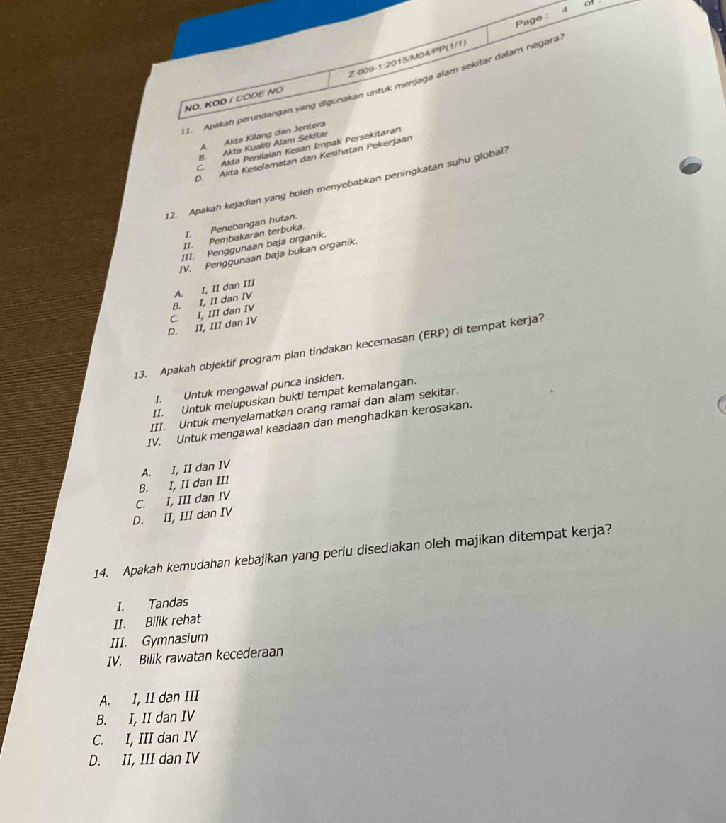 Page : of
_1.___Apakah perundangan yang digunakan untuk menjaga alam sekitar dalam négara
NÖ. KOD / CODE NÖ
A. Akta Kilang dan Jentera
B. Akta Kualiti Alam Sekitar
C. Akta Penilaian Kesan Impak Persekitaran
D. Akta Keselamatan dan Kesihatan Pekerjaan
12. Apakah kejadian yang boleh menyebabkan peningkatan suhu global
I, Penebangan hutan.
II. Pembakaran terbuka.
III. Penggunaan baja organik.
IV. Penggunaan baja bukan organik.
C. I, III dan IV B. I, II dan IV A. I, II dan III
D. II, III dan IV
13. Apakah objektif program plan tindakan kecemasan (ERP) di tempat kerja?
I. Untuk mengawal punca insiden.
II. Untuk melupuskan bukti tempat kemalangan.
III. Untuk menyelamatkan orang ramai dan alam sekitar.
IV. Untuk mengawal keadaan dan menghadkan kerosakan.
A. I, II dan IV
B. I, II dan III
C. I, III dan IV
D. II, III dan IV
14. Apakah kemudahan kebajikan yang perlu disediakan oleh majikan ditempat kerja?
I. Tandas
II. Bilik rehat
III. Gymnasium
IV. Bilik rawatan kecederaan
A. I, II dan III
B. I, II dan IV
C. I, III dan IV
D. II, III dan IV