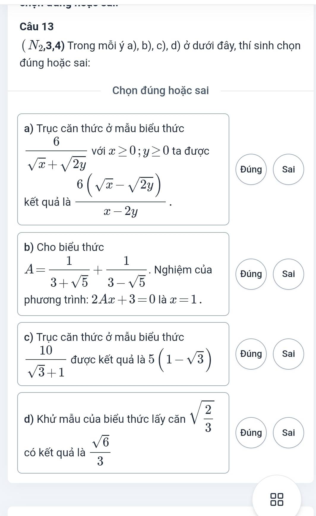 (N_2,3,4) Trong mỗi ya),b) ), c), d) ở dưới đây, thí sinh chọn 
đúng hoặc sai: 
Chọn đúng hoặc sai 
a) Trục căn thức ở mẫu biểu thức
 6/sqrt(x)+sqrt(2y)  với x≥ 0; y≥ 0 ta được 
Đúng Sai 
kết quả là  (6(sqrt(x)-sqrt(2y)))/x-2y . 
b) Cho biểu thức
A= 1/3+sqrt(5) + 1/3-sqrt(5) . Nghiệm của Đúng Sai 
phương trình: 2Ax+3=0 là x=1. 
c) Trục căn thức ở mẫu biểu thức
 10/sqrt(3)+1  được kết quả là 5(1-sqrt(3)) Đúng Sai 
d) Khử mẫu của biểu thức lấy căn sqrt(frac 2)3
có kết quả là  sqrt(6)/3 
Đúng Sai 
88