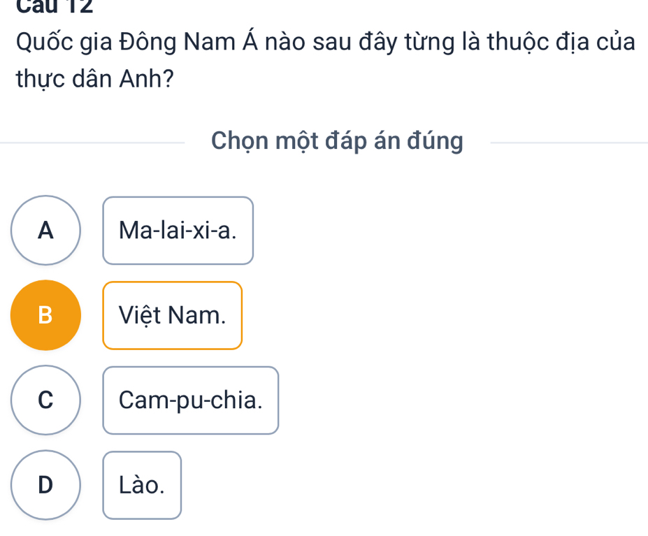 Quốc gia Đông Nam Á nào sau đây từng là thuộc địa của
thực dân Anh?
Chọn một đáp án đúng
A Ma-lai-xi-a.
B Việt Nam.
C Cam-pu-chia.
D Lào.