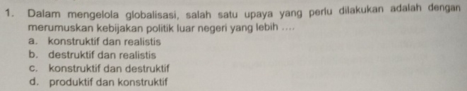 Dalam mengelola globalisasi, salah satu upaya yang perlu dilakukan adalah dengan
merumuskan kebijakan politik luar negeri yang lebih ....
a. konstruktif dan realistis
b. destruktif dan realistis
c. konstruktif dan destruktif
d. produktif dan konstruktif