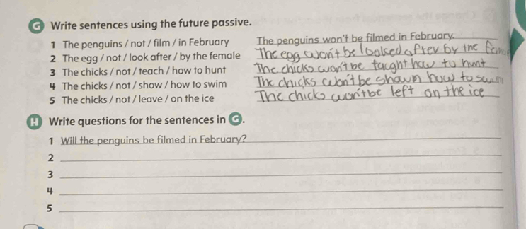 Write sentences using the future passive. 
_ 
1 The penguins / not / film / in February The penguins won't be filmed in February._ 
_ 
2 The egg / not / look after / by the female 
3 The chicks / not / teach / how to hunt 
4 The chicks / not / show / how to swim 
_ 
5 The chicks / not / leave / on the ice 
_ 
Write questions for the sentences in . 
1 Will the penguins be filmed in February? 
_ 
2 
_ 
3 
_ 
_4 
_5