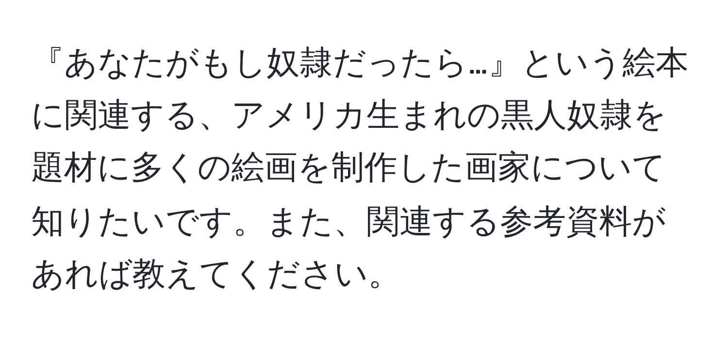 『あなたがもし奴隷だったら…』という絵本に関連する、アメリカ生まれの黒人奴隷を題材に多くの絵画を制作した画家について知りたいです。また、関連する参考資料があれば教えてください。