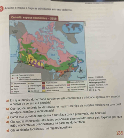 Analise o mapa e faça as atividades em seu cademo. 
a). Em qual porção do território canadense está concentrada a atividade agrícola, em especial 
o cultivo de cereais e a pecuária? 
b) Que tipo de indústria foi destacada no mapa? Esse tipo de indústria relaciona-se com qual 
atividade econômica representada? 
c) Como essa atividade econômica é conciliada com a preservação das florestas? 
d) Cite outras importantes atividades econômicas desenvolvidas nesse país. Explique por que 
estão concentradas principalmente na parte sul do território. 
e) Cite as cidades localizadas nas regiões industriais. 
135