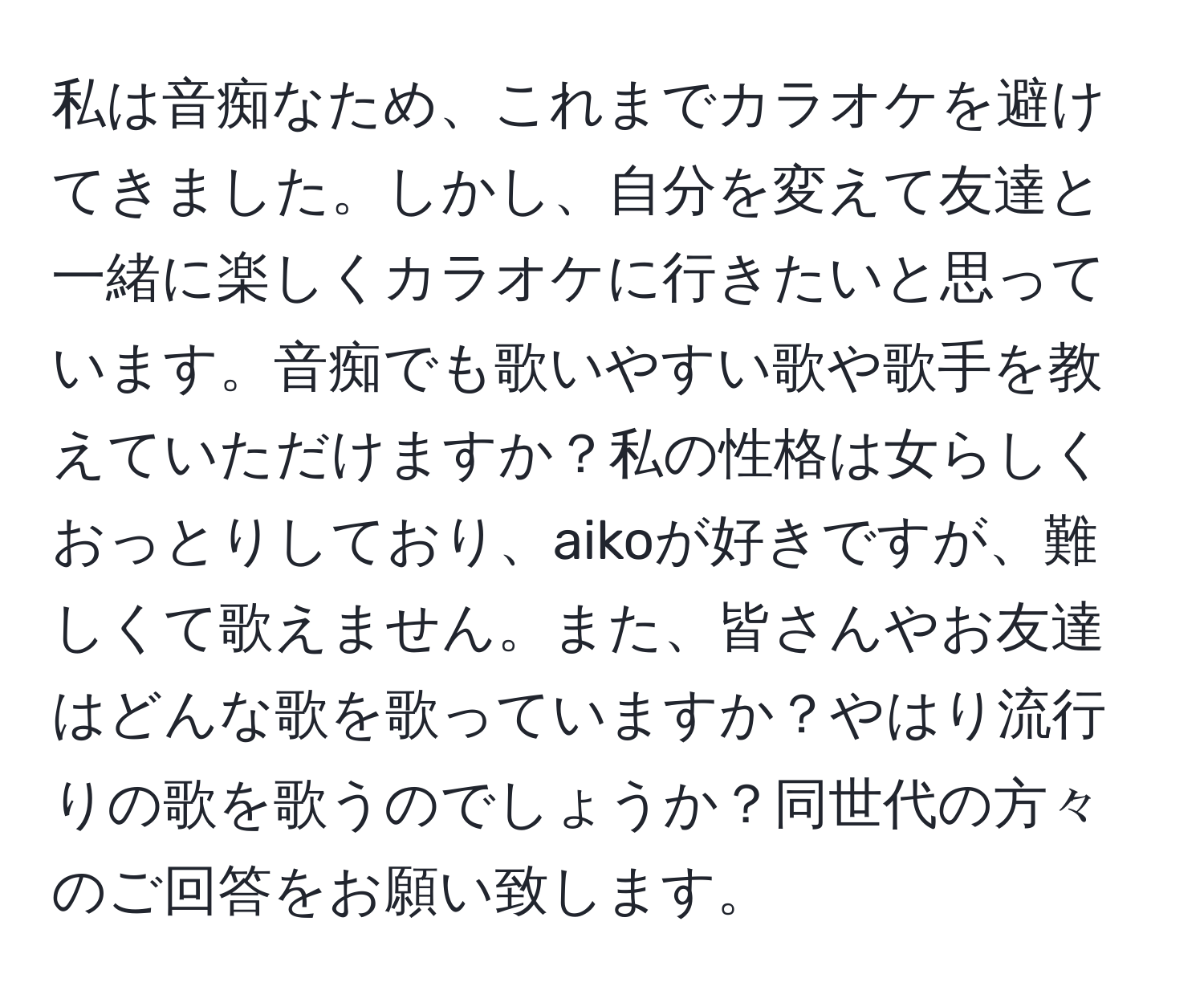 私は音痴なため、これまでカラオケを避けてきました。しかし、自分を変えて友達と一緒に楽しくカラオケに行きたいと思っています。音痴でも歌いやすい歌や歌手を教えていただけますか？私の性格は女らしくおっとりしており、aikoが好きですが、難しくて歌えません。また、皆さんやお友達はどんな歌を歌っていますか？やはり流行りの歌を歌うのでしょうか？同世代の方々のご回答をお願い致します。