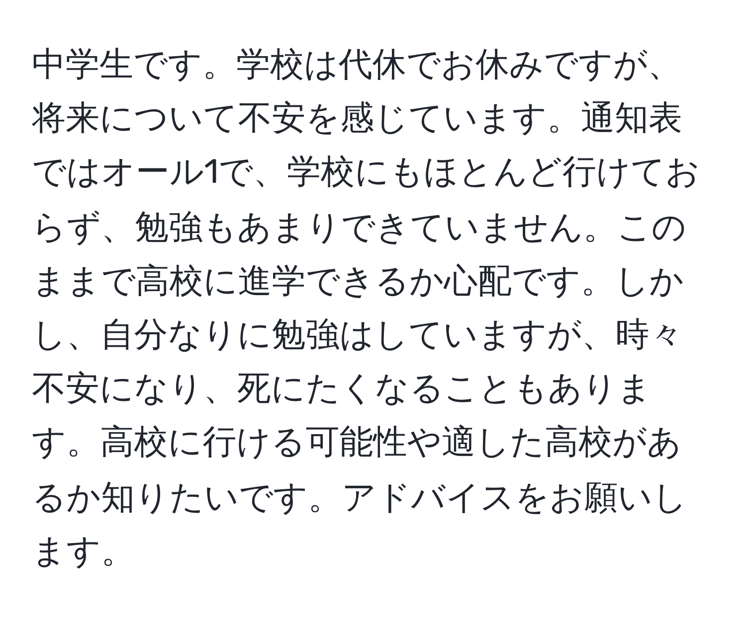 中学生です。学校は代休でお休みですが、将来について不安を感じています。通知表ではオール1で、学校にもほとんど行けておらず、勉強もあまりできていません。このままで高校に進学できるか心配です。しかし、自分なりに勉強はしていますが、時々不安になり、死にたくなることもあります。高校に行ける可能性や適した高校があるか知りたいです。アドバイスをお願いします。