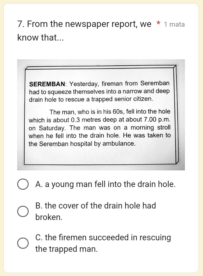 From the newspaper report, we * 1 mata
know that...
SEREMBAN: Yesterday, fireman from Seremban
had to squeeze themselves into a narrow and deep
drain hole to rescue a trapped senior citizen.
The man, who is in his 60s, fell into the hole
which is about 0.3 metres deep at about 7.00 p.m.
on Saturday. The man was on a morning stroll
when he fell into the drain hole. He was taken to
the Seremban hospital by ambulance.
A. a young man fell into the drain hole.
B. the cover of the drain hole had
broken.
C. the firemen succeeded in rescuing
the trapped man.