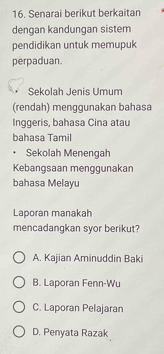 Senarai berikut berkaitan *
dengan kandungan sistem
pendidikan untuk memupuk
perpaduan.
Sekolah Jenis Umum
(rendah) menggunakan bahasa
Inggeris, bahasa Cina atau
bahasa Tamil
Sekolah Menengah
Kebangsaan menggunakan
bahasa Melayu
Laporan manakah
mencadangkan syor berikut?
A. Kajian Aminuddin Baki
B. Laporan Fenn-Wu
C. Laporan Pelajaran
D. Penyata Razak