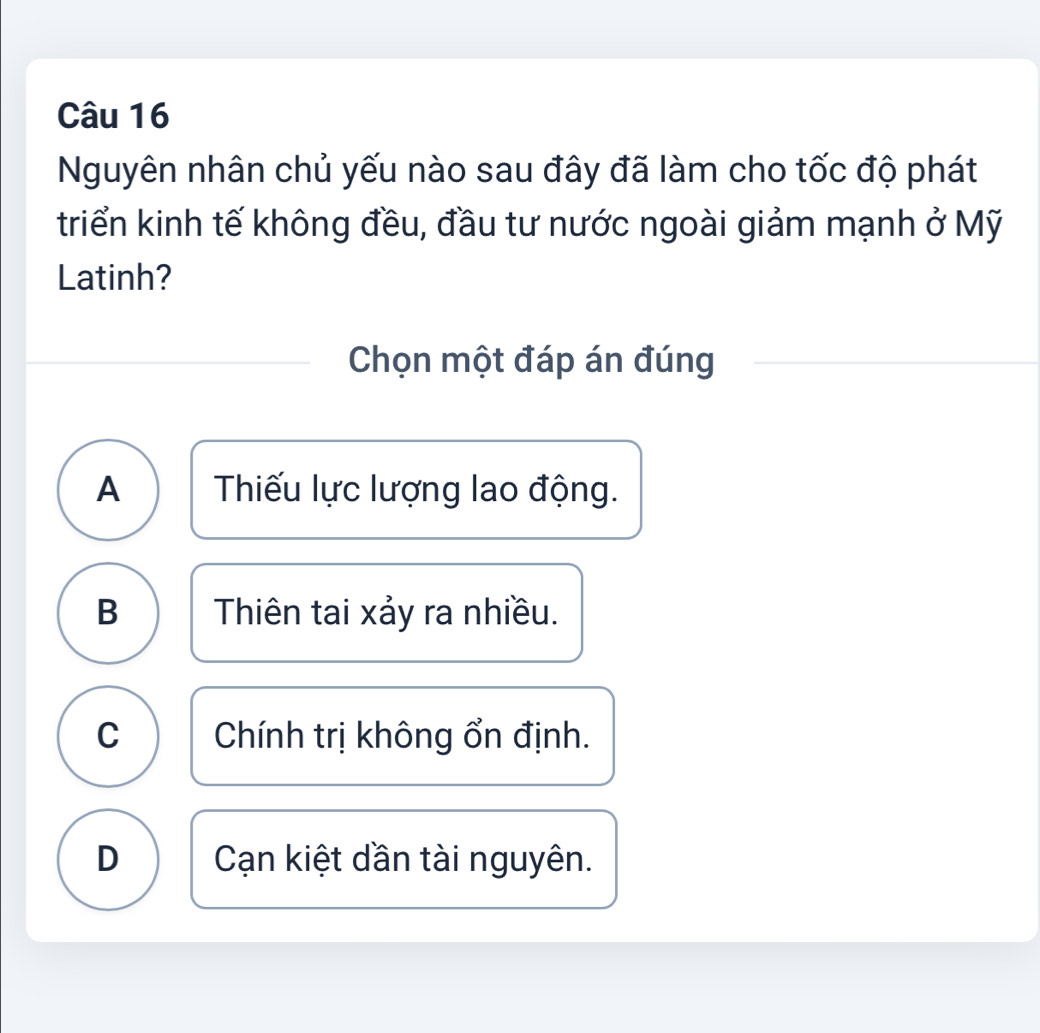 Nguyên nhân chủ yếu nào sau đây đã làm cho tốc độ phát
triển kinh tế không đều, đầu tư nước ngoài giảm mạnh ở Mỹ
Latinh?
Chọn một đáp án đúng
A Thiếu lực lượng lao động.
B Thiên tai xảy ra nhiều.
C Chính trị không ổn định.
D Cạn kiệt dần tài nguyên.